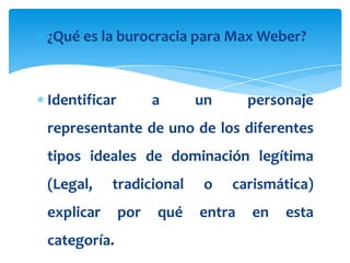 ¿Qué es la burocracia para Max Weber?



Identificar         a     un      personaje
representante de uno de los diferentes
tipos ideales de dominación legítima
(Legal,    tradicional     o   carismática)
explicar      por   qué   entra   en   esta
categoría.
 