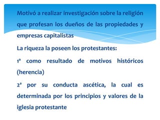 Motivó a realizar investigación sobre la religión
que profesan los dueños de las propiedades y
empresas capitalistas

La riqueza la poseen los protestantes:

1ª como resultado de motivos históricos
(herencia)

2ª por su conducta ascética, la cual es
determinada por los principios y valores de la
iglesia protestante
 