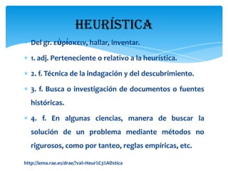 Heurística
   Del gr. εὑρίσκειν, hallar, inventar.

   1. adj. Perteneciente o relativo a la heurística.

   2. f. Técnica de la indagación y del descubrimiento.

   3. f. Busca o investigación de documentos o fuentes
   históricas.

   4. f. En algunas ciencias, manera de buscar la
   solución de un problema mediante métodos no
   rigurosos, como por tanteo, reglas empíricas, etc.

http://lema.rae.es/drae/?val=Heur%C3%ADstica
 