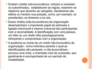  Existem chefes não-burocráticos: indicam e nomeiam
os subordinados, estabelecem as regras, resolvem os
objetivos que deverão ser atingidos. Geralmente são
eleitos ou herdam sua posição, como, por exemplo, os
presidentes, os diretores e os reis.
 Esses chefes (não-burocráticos) da organização
desempenham o importante papel de estimular a
ligação emocional e mesmo irracional dos participantes
com a racionalidade. A identiﬁcação com uma pessoa,
um líder ou um chefe inﬂui psicologicamente,
reforçando o compromisso com a organização.
 A ausência ou morte de um chefe não-burocrático da
organização - único indivíduo perante o qual as
identiﬁcações são pessoais, e não-burocráticas -
provoca uma crise, a chamada crise de sucessão, que
geralmente é acompanhada de um período de
instabilidade.
 