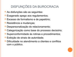 DISFUNÇÕES DA BUROCRACIA
 As disfunções são as seguintes:
 Exagerado apego aos regulamentos;
 Excesso de formalismo e de papelório;
 Resistência a mudanças;
 Despersonalização do relacionamento;
 Categorização como base do processo decisório;
 Superconformidade às rotinas e procedimentos;
 Exibição de sinais de autoridade;
 Diﬁculdade no atendimento a clientes e conﬂitos
com o público.
 
