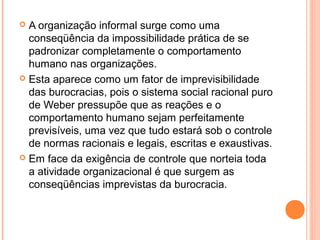  A organização informal surge como uma
conseqüência da impossibilidade prática de se
padronizar completamente o comportamento
humano nas organizações.
 Esta aparece como um fator de imprevisibilidade
das burocracias, pois o sistema social racional puro
de Weber pressupõe que as reações e o
comportamento humano sejam perfeitamente
previsíveis, uma vez que tudo estará sob o controle
de normas racionais e legais, escritas e exaustivas.
 Em face da exigência de controle que norteia toda
a atividade organizacional é que surgem as
conseqüências imprevistas da burocracia.
 