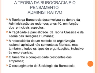 A TEORIA DA BUROCRACIA E O
PENSAMENTO
ADMINISTRATIVO
 A Teoria da Burocracia desenvolveu-se dentro da
Administração ao redor dos anos 40, em função
dos principais aspectos:
 A fragilidade e parcialidade da Teoria Clássica e da
Teoria das Relações Humanas;
 A necessidade de um modelo de organização
racional aplicável não somente as fábricas, mas
também a todos os tipos de organizações, inclusive
às empresariais;
 O tamanho e complexidade crescentes das
empresas;
 O ressurgimento da Sociologia da Burocracia.
 