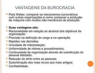 VANTAGENS DA BUROCRACIA
 Para Weber, comparar os mecanismos burocráticos
com outras organizações é como comparar a produção
da máquina com modos não-mecânicos de produção.
 Suas vantagens são:
 Racionalidade em relação ao alcance dos objetivos da
organização;
 Precisão na deﬁnição do cargo e na operação;
 Rapidez nas decisões;
 Unicidade de interpretação;
 Uniformidade de rotinas e procedimentos;
 Continuidade da organização através da substituição do
pessoal afastado;
 Redução do atrito entre as pessoas;
 Subordinação dos mais novos aos mais antigos;
 Conﬁabilidade.
 