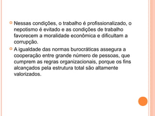  Nessas condições, o trabalho é proﬁssionalizado, o
nepotismo é evitado e as condições de trabalho
favorecem a moralidade econômica e diﬁcultam a
corrupção.
 A igualdade das normas burocráticas assegura a
cooperação entre grande número de pessoas, que
cumprem as regras organizacionais, porque os fins
alcançados pela estrutura total são altamente
valorizados.
 