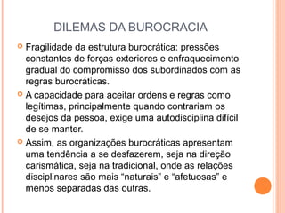 DILEMAS DA BUROCRACIA
 Fragilidade da estrutura burocrática: pressões
constantes de forças exteriores e enfraquecimento
gradual do compromisso dos subordinados com as
regras burocráticas.
 A capacidade para aceitar ordens e regras como
legítimas, principalmente quando contrariam os
desejos da pessoa, exige uma autodisciplina difícil
de se manter.
 Assim, as organizações burocráticas apresentam
uma tendência a se desfazerem, seja na direção
carismática, seja na tradicional, onde as relações
disciplinares são mais “naturais” e “afetuosas” e
menos separadas das outras.
 