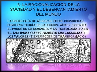 8- LA RACIONALIZACIÓN DE LA
SOCIEDAD Y EL DESENCANTAMIENTO
DEL MUNDO
La sociología de Weber se puede considerar
como una teoría de la acción. Weber entendía
el poder de la economía y la tecnología. Para
él, las ideas (especialmente las creencias y
los valores) tienen poder de transformación.

 