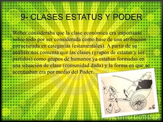 9- CLASES ESTATUS Y PODER
Weber consideraba que la clase económica era importante
sobre todo por ser considerada como base de una atribución
estructurada en categorías (estamentales). A partir de su
análisis nos comenta que las clases (grupos de estatus y los
partidos) como grupos de humanos ya estaban formadas en
una situación de clase (comunidad dada) y la forma en que se
acentuaban era por medio del Poder.

 