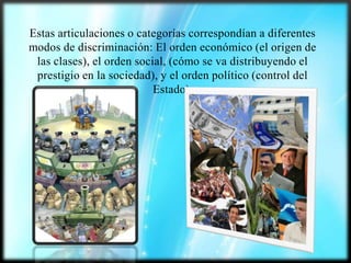 Estas articulaciones o categorías correspondían a diferentes
modos de discriminación: El orden económico (el origen de
las clases), el orden social, (cómo se va distribuyendo el
prestigio en la sociedad), y el orden político (control del
Estado).

 
