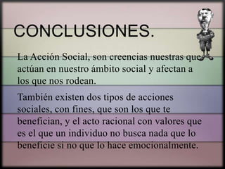 CONCLUSIONES.
La Acción Social, son creencias nuestras que
actúan en nuestro ámbito social y afectan a
los que nos rodean.
También existen dos tipos de acciones
sociales, con fines, que son los que te
benefician, y el acto racional con valores que
es el que un individuo no busca nada que lo
beneficie si no que lo hace emocionalmente.

 
