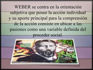 WEBER se centra en la orientación
subjetiva que posee la acción individual
y su aporte principal para la comprensión
de la acción consiste en ubicar a las
pasiones como una variable definida del
proceder social.

 