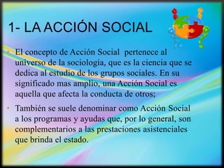 1- LA ACCIÓN SOCIAL
• El concepto de Acción Social pertenece al
universo de la sociología, que es la ciencia que se
dedica al estudio de los grupos sociales. En su
significado mas amplio, una Acción Social es
aquella que afecta la conducta de otros;
• También se suele denominar como Acción Social
a los programas y ayudas que, por lo general, son
complementarios a las prestaciones asistenciales
que brinda el estado.

 