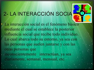 2- LA INTERACCIÓN SOCIAL
• La interacción social es el fenómeno básico
mediante el cual se establece la posterior
influencia social que recibe todo individuo.
Lo cual abarca todo su entorno, ya sea con
las personas que suelen juntarse y con las
otras personas que
inconscientemente interactúan, ya sea
diariamente, semanal, mensual, etc.

 