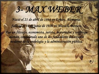 3- MAX WEBER
Nació el 21 de abril de 1864 en Erfurt, Alemania.
falleció el 14 de junio de 1920 en Múnich, Baviera.

Fue un filosofo, economista, jurista, historiador y sociólogo
alemán, considerado uno de los fundadores del estudio
moderno de la sociología y la administración pública.

•

 