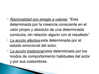  Racionalidad con arreglo a valores. “Esta
determinada por la creencia consciente en el
valor propio y absoluto de una determinada
conducta, sin relación alguno con el resultado”.
 La acción afectiva esta determinada por el
estado emocional del actor.
 La acción tradicional esta determinada por los
modos de comportamiento habituales del actor
y por sus costumbres.
 