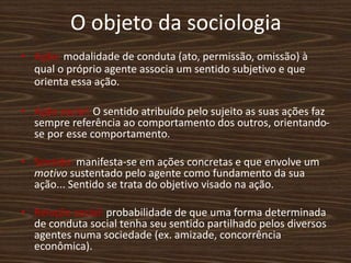 O objeto da sociologia
• Ação: modalidade de conduta (ato, permissão, omissão) à
qual o próprio agente associa um sentido subjetivo e que
orienta essa ação.
• Ação social: O sentido atribuído pelo sujeito as suas ações faz
sempre referência ao comportamento dos outros, orientando-
se por esse comportamento.
• Sentido: manifesta-se em ações concretas e que envolve um
motivo sustentado pelo agente como fundamento da sua
ação... Sentido se trata do objetivo visado na ação.
• Relação social: probabilidade de que uma forma determinada
de conduta social tenha seu sentido partilhado pelos diversos
agentes numa sociedade (ex. amizade, concorrência
econômica).
 