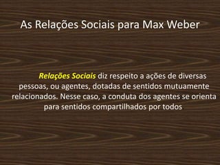 As Relações Sociais para Max Weber
Relações Sociais diz respeito a ações de diversas
pessoas, ou agentes, dotadas de sentidos mutuamente
relacionados. Nesse caso, a conduta dos agentes se orienta
para sentidos compartilhados por todos.
 