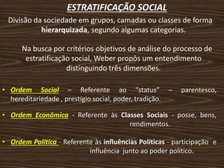ESTRATIFICAÇÃO SOCIAL
Divisão da sociedade em grupos, camadas ou classes de forma
hierarquizada, segundo algumas categorias.
Na busca por critérios objetivos de análise do processo de
estratificação social, Weber propôs um entendimento
distinguindo três dimensões.
• Ordem Social – Referente ao “status” – parentesco,
hereditariedade , prestígio social, poder, tradição.
• Ordem Econômica - Referente às Classes Sociais - posse, bens,
. rendimentos.
• Ordem Política - Referente às influências Políticas - participação e
. influência junto ao poder político.
 