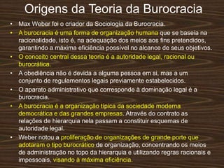 Origens da Teoria da Burocracia
• Max Weber foi o criador da Sociologia da Burocracia.
• A burocracia é uma forma de organização humana que se baseia na
racionalidade, isto é, na adequação dos meios aos ﬁns pretendidos,
garantindo a máxima eﬁciência possível no alcance de seus objetivos.
• O conceito central dessa teoria é a autoridade legal, racional ou
burocrática.
• A obediência não é devida a alguma pessoa em si, mas a um
conjunto de regulamentos legais previamente estabelecidos.
• O aparato administrativo que corresponde à dominação legal é a
burocracia.
• A burocracia é a organização típica da sociedade moderna
democrática e das grandes empresas. Através do contrato as
relações de hierarquia nela passam a constituir esquemas de
autoridade legal.
• Weber notou a proliferação de organizações de grande porte que
adotaram o tipo burocrático de organização, concentrando os meios
de administração no topo da hierarquia e utilizando regras racionais e
impessoais, visando à máxima eﬁciência.
 