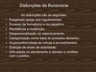 Disfunções da Burocracia
As disfunções são as seguintes:
• Exagerado apego aos regulamentos;
• Excesso de formalismo e de papelório;
• Resistência a mudanças;
• Despersonalização do relacionamento;
• Categorização como base do processo decisório;
• Superconformidade às rotinas e procedimentos;
• Exibição de sinais de autoridade;
• Diﬁculdade no atendimento a clientes e conﬂitos
com o público.
 