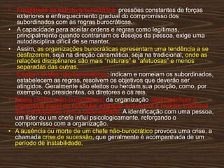 • Fragilidade da estrutura burocrática: pressões constantes de forças
exteriores e enfraquecimento gradual do compromisso dos
subordinados com as regras burocráticas.
• A capacidade para aceitar ordens e regras como legítimas,
principalmente quando contrariam os desejos da pessoa, exige uma
autodisciplina difícil de se manter.
• Assim, as organizações burocráticas apresentam uma tendência a se
desfazerem, seja na direção carismática, seja na tradicional, onde as
relações disciplinares são mais “naturais” e “afetuosas” e menos
separadas das outras.
• Existem chefes não-burocráticos: indicam e nomeiam os subordinados,
estabelecem as regras, resolvem os objetivos que deverão ser
atingidos. Geralmente são eleitos ou herdam sua posição, como, por
exemplo, os presidentes, os diretores e os reis.
• Esses chefes (não-burocráticos) da organização desempenham o
importante papel de estimular a ligação emocional e mesmo irracional
dos participantes com a racionalidade. A identiﬁcação com uma pessoa,
um líder ou um chefe inﬂui psicologicamente, reforçando o
compromisso com a organização.
• A ausência ou morte de um chefe não-burocrático provoca uma crise, a
chamada crise de sucessão, que geralmente é acompanhada de um
período de instabilidade.
 