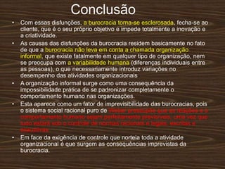 Conclusão
• Com essas disfunções, a burocracia torna-se esclerosada, fecha-se ao
cliente, que é o seu próprio objetivo e impede totalmente a inovação e
a criatividade.
• As causas das disfunções da burocracia residem basicamente no fato
de que a burocracia não leva em conta a chamada organização
informal, que existe fatalmente em qualquer tipo de organização, nem
se preocupa com a variabilidade humana (diferenças individuais entre
as pessoas), o que necessariamente introduz variações no
desempenho das atividades organizacionais.
• A organização informal surge como uma consequência da
impossibilidade prática de se padronizar completamente o
comportamento humano nas organizações.
• Esta aparece como um fator de imprevisibilidade das burocracias, pois
o sistema social racional puro de Weber pressupõe que as reações e o
comportamento humano sejam perfeitamente previsíveis, uma vez que
tudo estará sob o controle de normas racionais e legais, escritas e
exaustivas.
• Em face da exigência de controle que norteia toda a atividade
organizacional é que surgem as consequências imprevistas da
burocracia.
 