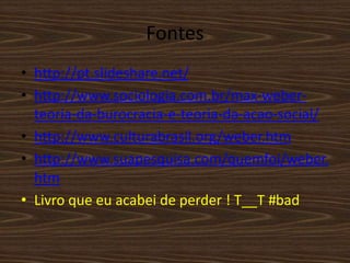 Fontes
• http://pt.slideshare.net/
• http://www.sociologia.com.br/max-weber-
teoria-da-burocracia-e-teoria-da-acao-social/
• http://www.culturabrasil.org/weber.htm
• http://www.suapesquisa.com/quemfoi/weber.
htm
• Livro que eu acabei de perder ! T__T #bad
 