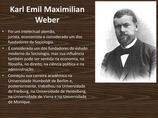 Karl Emil Maximilian
Weber
• Foi um intelectual alemão,
jurista, economista e considerado um dos
fundadores da Sociologia.
• É considerado um dos fundadores do estudo
moderno da Sociologia, mas sua influência
também pode ser sentida na economia, na
filosofia, no direito, na ciência política e na
administração.
• Começou sua carreira acadêmica na
Universidade Humboldt de Berlim e,
posteriormente, trabalhou na Universidade
de Freiburg, na Universidade de Heidelberg,
na Universidade de Viena e na Universidade
de Munique.
 