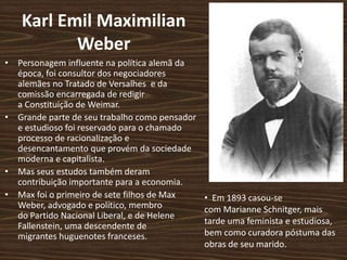 Karl Emil Maximilian
Weber
• Personagem influente na política alemã da
época, foi consultor dos negociadores
alemães no Tratado de Versalhes e da
comissão encarregada de redigir
a Constituição de Weimar.
• Grande parte de seu trabalho como pensador
e estudioso foi reservado para o chamado
processo de racionalização e
desencantamento que provém da sociedade
moderna e capitalista.
• Mas seus estudos também deram
contribuição importante para a economia.
• Max foi o primeiro de sete filhos de Max
Weber, advogado e político, membro
do Partido Nacional Liberal, e de Helene
Fallenstein, uma descendente de
migrantes huguenotes franceses.
• Em 1893 casou-se
com Marianne Schnitger, mais
tarde uma feminista e estudiosa,
bem como curadora póstuma das
obras de seu marido.
 