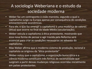 A sociologia Weberiana e o estudo da
sociedade moderna
• Weber faz um contraponto à visão marxista, segundo a qual o
capitalismo surge na Europa apenas por consequência de condições
eminentemente econômicas.
• Para ele, o que faz emergir o capitalismo é uma mudança de valores
(ética) que ocorre no final da Idade Média (secularização).
• Weber veicula o capitalismo à ética protestante, mostrando que
essa nova forma de pensar e agir trazida pela Reforma será
essencial para criar as condições necessárias ao advento do
capitalismo.
• Max Weber aﬁrma que o moderno sistema de produção, racional e
capitalista se originou da “ética protestante”
• Weber notou que o capitalismo, a organização burocrática e a
ciência moderna constituem três formas de racionalidade que
surgiram a partir dessas mudanças religiosas ocorridas inicialmente
em países protestantes.
 
