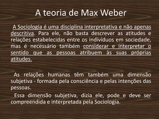 A teoria de Max Weber
A Sociologia é uma disciplina interpretativa e não apenas
descritiva. Para ele, não basta descrever as atitudes e
relações estabelecidas entre os indivíduos em sociedade,
mas é necessário também considerar e interpretar o
sentido que as pessoas atribuem às suas próprias
atitudes.
As relações humanas têm também uma dimensão
subjetiva - formada pela consciência e pelas intenções das
pessoas.
Essa dimensão subjetiva, dizia ele, pode e deve ser
compreendida e interpretada pela Sociologia.
 