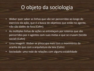 O objeto da sociologia
• Weber quer saber as linhas que vão ser percorridas ao longo do
exercício da ação, que é a busca de objetivos que estão no agente,
não são dados de fora (Cohn).
• As múltiplas linhas de ações se entrelaçam por roteiros que são
percorridos por n agentes com suas metas e que se cruzam (tecido
social) (Cohn)
• Uma imagem: Weber se preocupa mais com o movimento da
aranha do que com a arquitetura da teia (Cohn)
• Sociedade: uma rede de relações com alguma estabilidade
 