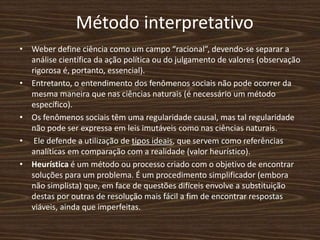 Método interpretativo
• Weber define ciência como um campo “racional”, devendo-se separar a
análise científica da ação política ou do julgamento de valores (observação
rigorosa é, portanto, essencial).
• Entretanto, o entendimento dos fenômenos sociais não pode ocorrer da
mesma maneira que nas ciências naturais (é necessário um método
específico).
• Os fenômenos sociais têm uma regularidade causal, mas tal regularidade
não pode ser expressa em leis imutáveis como nas ciências naturais.
• Ele defende a utilização de tipos ideais, que servem como referências
analíticas em comparação com a realidade (valor heurístico).
• Heurística é um método ou processo criado com o objetivo de encontrar
soluções para um problema. É um procedimento simplificador (embora
não simplista) que, em face de questões difíceis envolve a substituição
destas por outras de resolução mais fácil a fim de encontrar respostas
viáveis, ainda que imperfeitas.
 