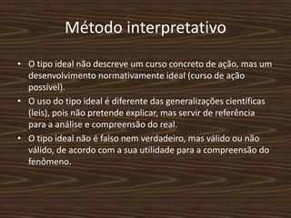 Método interpretativo
• O tipo ideal não descreve um curso concreto de ação, mas um
desenvolvimento normativamente ideal (curso de ação
possível).
• O uso do tipo ideal é diferente das generalizações científicas
(leis), pois não pretende explicar, mas servir de referência
para a análise e compreensão do real.
• O tipo ideal não é falso nem verdadeiro, mas válido ou não
válido, de acordo com a sua utilidade para a compreensão do
fenômeno.
 