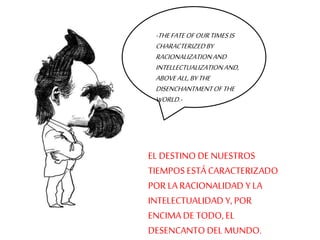 -THE FATE OF OUR TIMES IS 
CHARACTERIZED BY 
RACIONALIZATION AND 
INTELLECTUALIZATION AND, 
ABOVE ALL, BY THE 
DISENCHANTMENT OF THE 
WORLD.- 
EL DESTINO DE NUESTROS 
TIEMPOS ESTÁ CARACTERIZADO 
POR LA RACIONALIDAD Y LA 
INTELECTUALIDAD Y, POR 
ENCIMA DE TODO, EL 
DESENCANTO DEL MUNDO. 
 