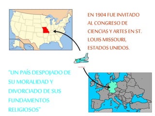 EN 1904 FUE INVITADO 
AL CONGRESO DE 
CIENCIAS Y ARTES EN ST. 
LOUIS MISSOURI, 
ESTADOS UNIDOS. 
“UN PAÍS DESPOJADO DE 
SU MORALIDAD Y 
DIVORCIADO DE SUS 
FUNDAMENTOS 
RELIGIOSOS” 
 