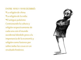 ENTRE 1916 Y 1918 ESCRIBIÓ: 
•La religión de china 
•La religión de la india 
•El antiguo judaísmo 
Contrastando la cultura y 
religión respectivamente de 
cada una con el mundo 
occidental dándole peso a la 
importancia de la economía y 
religión como factores por 
sobre todas las cosas en un 
resultado histórico. 
 