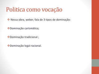 Politica como vocação
 Nessa obra, weber, fala de 3 tipos de dominação:
Dominação carismática;
Dominação tradicional ;
Dominação legal-racional.
 