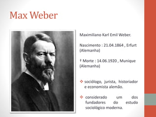 Max Weber
Maximiliano Karl Emil Weber.
Nascimento : 21.04.1864 , Erfurt
(Alemanha)
† Morte : 14.06.1920 , Munique
(Alemanha)
 sociólogo, jurista, historiador
e economista alemão.
 considerado um dos
fundadores do estudo
sociológico moderna.
 