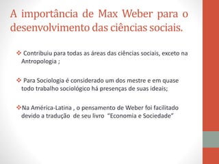 A importância de Max Weber para o
desenvolvimento das ciências sociais.
 Contribuiu para todas as áreas das ciências sociais, exceto na
Antropologia ;
 Para Sociologia é considerado um dos mestre e em quase
todo trabalho sociológico há presenças de suas ideais;
Na América-Latina , o pensamento de Weber foi facilitado
devido a tradução de seu livro “Economia e Sociedade”
 
