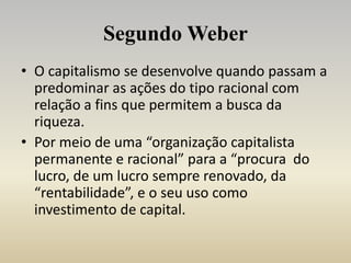 Segundo Weber
• O capitalismo se desenvolve quando passam a
predominar as ações do tipo racional com
relação a fins que permitem a busca da
riqueza.
• Por meio de uma “organização capitalista
permanente e racional” para a “procura do
lucro, de um lucro sempre renovado, da
“rentabilidade”, e o seu uso como
investimento de capital.
 