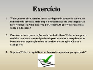 Exercício
1. Weber,na sua obra,permite uma abordagem da educação como uma
dimensão do processo mais amplo de racionalização que singulariza
historicamente a vida moderna no Ocidente.O que Weber entendia
sobre a Educação?
2. Para tentar interpretar ações reais dos indivíduos,Weber criou quatro
modelos comparativos,os tipos ideais,para orientar o pesquisador na
busca de uma explicação sobre os sentidos dessas ações.Cite-os e
explique-os.
3. Segundo Weber, o capitalismo se desenvolve quando e por qual meio?
 
