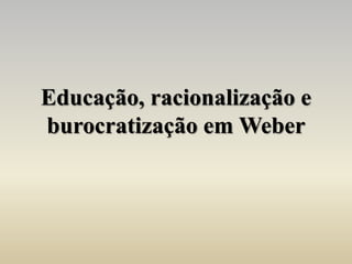 Educação, racionalização e
burocratização em Weber
 