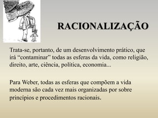RACIONALIZAÇÃO
Trata-se, portanto, de um desenvolvimento prático, que
irá “contaminar” todas as esferas da vida, como religião,
direito, arte, ciência, política, economia...
Para Weber, todas as esferas que compõem a vida
moderna são cada vez mais organizadas por sobre
princípios e procedimentos racionais.
 