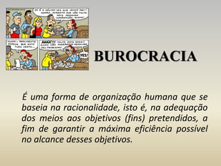 BUROCRACIA
É uma forma de organização humana que se
baseia na racionalidade, isto é, na adequação
dos meios aos objetivos (fins) pretendidos, a
fim de garantir a máxima eficiência possível
no alcance desses objetivos.
 
