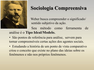 Sociologia Compreensiva
Weber busca compreender o significado/
sentido subjetivo da ação.
Seu método como ferramenta de
análise é o Tipo Ideal/Modelo.
• São pontos de referência para análise, servem para
tornar compreensíveis certas ações dos agentes sociais.
• Estudando a história de um ponto de vista comparativo
criou o conceito que existe no plano das ideias sobre os
fenômenos e não nos próprios fenômenos.
 