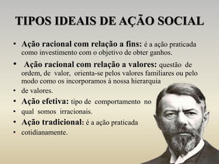 TIPOS IDEAIS DE AÇÃO SOCIAL
• Ação racional com relação a fins: é a ação praticada
como investimento com o objetivo de obter ganhos.
• Ação racional com relação a valores: questão de
ordem, de valor, orienta-se pelos valores familiares ou pelo
modo como os incorporamos à nossa hierarquia
• de valores.
• Ação efetiva: tipo de comportamento no
• qual somos irracionais.
• Ação tradicional: é a ação praticada
• cotidianamente.
 