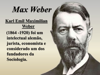 Max Weber
Karl Emil Maximilian
Weber
(1864 -1920) foi um
intelectual alemão,
jurista, economista e
considerado um dos
fundadores da
Sociologia.
 