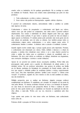 estudos sobre as instituições ele fez qualquer generalização. Ele se restringe ao estudo
da realidade do Ocidente. Baseia seus estudos numa epistemologia que parte de duas
premissas:
1. Todo conhecimento se refere a valores e interesses;
2. Esses valores não podem ser hierarquizados segundo critérios objetivos.
É possível um conhecimento objetivo, universalmente válido e científico no sentido
mais rigoroso do termo.
Conhecimento e valores do pesquisador: o conhecimento está ligado aos valores,
valores esses que não podem ser comparados, mas ainda assim é possível conhecer
objetivamente. Isso remete à relatividade da ciência: ninguém pode dizer que, algum
dia, a ciência estará acabada. O que temos é apenas um ponto de vista em relação a
algum aspecto ou fenômeno. O cientista jamais pode pretender uma teoria geral, nem de
uma ciência em particular, nem de todas as ciências. Isso também porque todos os
conhecimentos exigem outros conhecimentos, e as ações exigem outras ações. O
conhecimento humano é contínuo. A distância entre o conceito e a realidade é enorme.
Quando alguém resolve estudar algo, é porque aquela pessoa acha importante. Portanto,
o conhecimento está relacionado aos valores. Então, definido o interesse e o objeto da
pesquisa, o cientista deve abandonar esses valores e ser o mais objetivo possível na
coleta e análise dos dados para se estabelecer a relação de causalidade entre os
fenômenos. Ele deve estar aberto ao confronto, ao diálogo, abandonar seu dogmatismo,
suas convicções ideológicas e teóricas e aceitar refutações.
Apesar de ser possível um controle dessas associações cientificas, Weber tinha uma
preocupação muito grande com a questão da diferenciação da atitude pratica e da
atividade teórica. Ele era professor universitário, mas gostava de política, sua família
era de liberais, participou da formulação da constituição do Estado alemão, então ele
teve que separar a atividade política da acadêmica (prática e teórica, respectivamente
neste caso). Deu duas importantes palestras: “política como vocação” e “ciência como
vocação”. O professor, segundo ele, deve mostrar os dois ou mais caminhos aos alunos,
mas não doutriná-los. .
Múltipla perspectiva para se analisar um fenômeno: ninguém consegue conhecer
completamente um fenômeno. O capitalismo, por exemplo, foi estudado de um ponto de
vista pelos liberais. “O sistema econômico baseado na troca e na formação de riquezas”
era uma forma de descrevê-lo pela perspectiva liberal. Já Marx o analisou de outro
ponto de vista: queria mostrar que o capitalismo era baseado na exploração da mão-de-
obra alheia, a mais-valia. Weber, por sua vez, descrevia o capitalismo pela ética
religiosa.
Logo, quanto mais pontos de vista temos sobre um fenômeno, mais conhecimento
temos sobre ele. .
Podemos dividir a pesquisa de Weber em dois momentos:
 