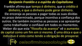 Benjamin Franklin e o espírito do Capitalismo
Franklin afirma que tempo é dinheiro, que o crédito é
dinheiro, e que o dinheiro pode gerar dinheiro.
Ele encoraja as pessoas a pagar todas as suas dívidas
no prazo determinado, porque incentiva a confiança dos
outros. Ele também incentiva as pessoas a se apresentar
como trabalhador e confiável em todos os momentos.
Weber diz que esta "filosofia da avareza" vê o aumento
de capital como um fim em si mesmo. É uma ética e que o
indivíduo é visto como tendo a obrigação de prosperar.
 
